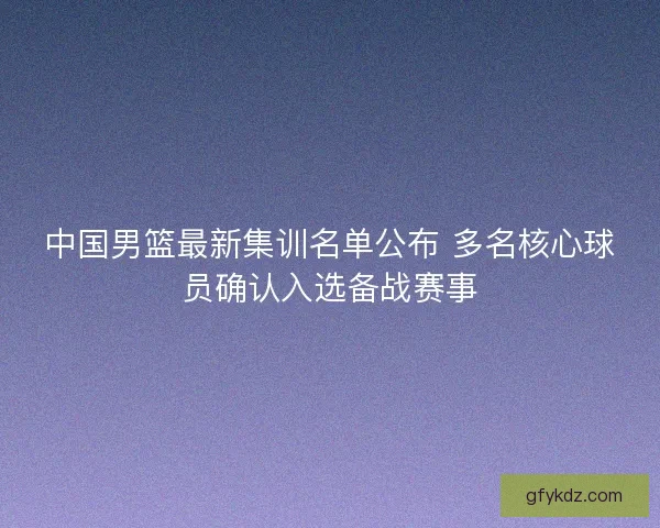 中国男篮最新集训名单公布 多名核心球员确认入选备战赛事