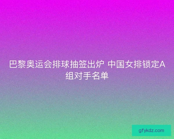 巴黎奥运会排球抽签出炉 中国女排锁定A组对手名单