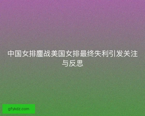 中国女排鏖战美国女排最终失利引发关注与反思